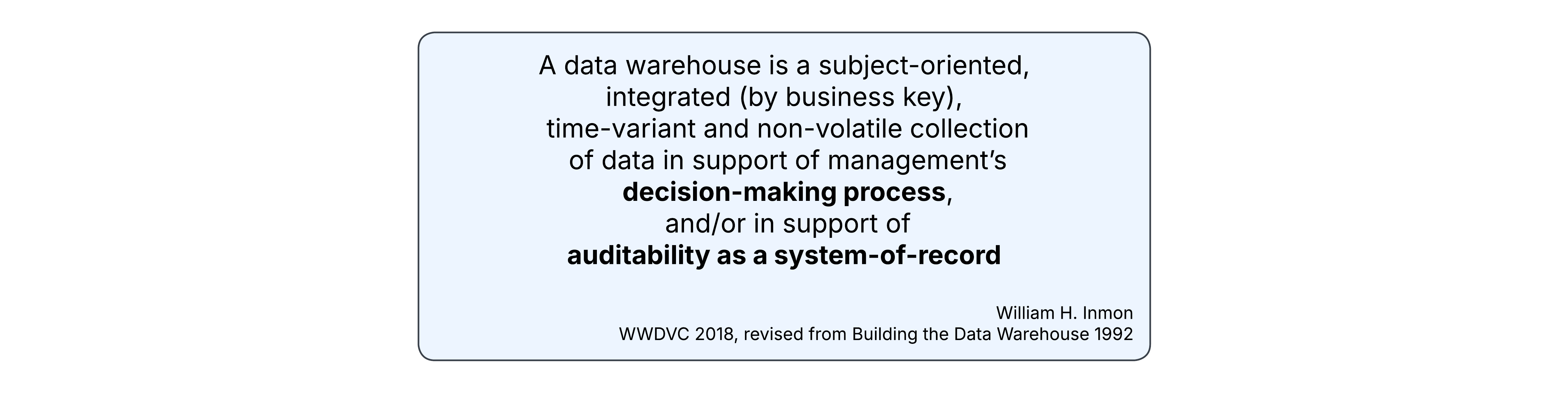 A data warehouse is a subject-oriented, integrated (by business key), time-variant and non-volatile collection of data in support of management’s decision-making process, and/or in support of auditability as a system-of-record - William Inmon 2018